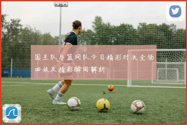 国王队与篮网队今日精彩对决全场回放及精彩瞬间解析
