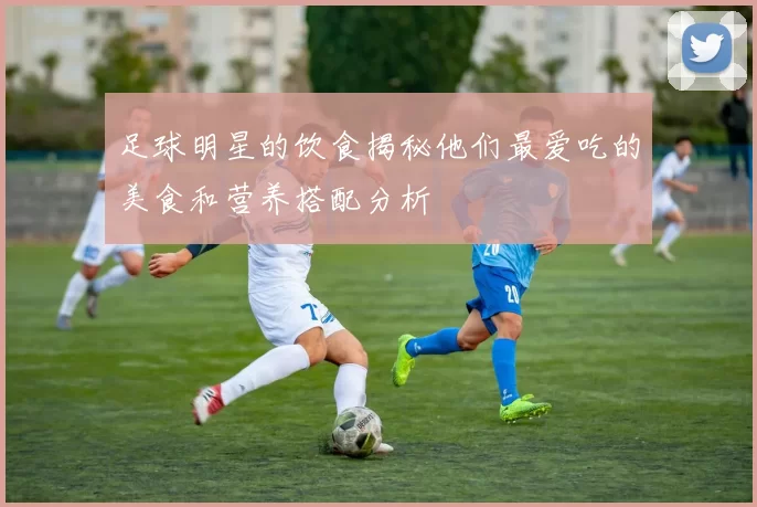 足球明星的饮食揭秘他们最爱吃的美食和营养搭配分析