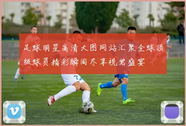 足球明星高清大图网站汇聚全球顶级球员精彩瞬间尽享视觉盛宴