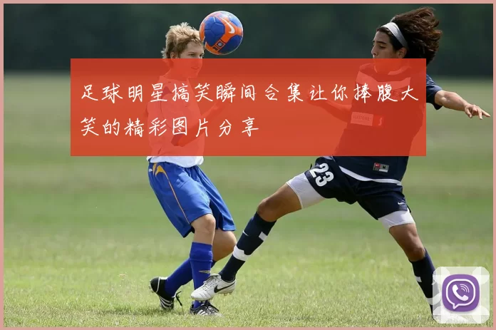 足球明星搞笑瞬间合集让你捧腹大笑的精彩图片分享